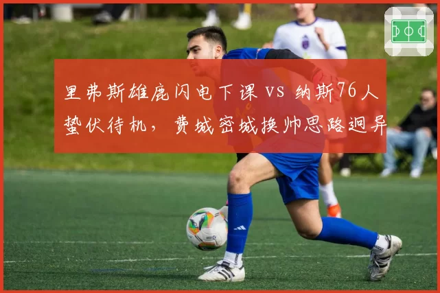 里弗斯雄鹿闪电下课 vs 纳斯76人蛰伏待机,费城密城换帅思路迥异
