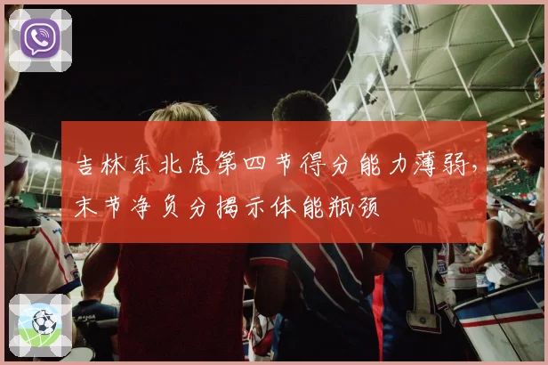 吉林东北虎第四节得分能力薄弱,末节净负分揭示体能瓶颈