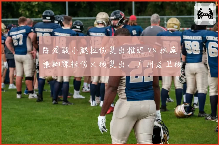 陈盈骏小腿拉伤复出推迟 vs 林庭谦脚踝轻伤火线复出，广州后卫线伤病代价对比