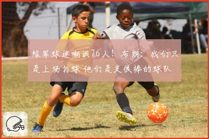 绿军球迷嘲讽76人！布朗：我们只是上场打球 他们是支很棒的球队