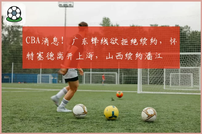CBA消息！广东锋线欲拒绝续约，怀特塞德离开上海，山西续约潘江