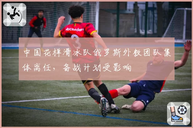 中国花样滑冰队俄罗斯外教团队集体离任，备战计划受影响