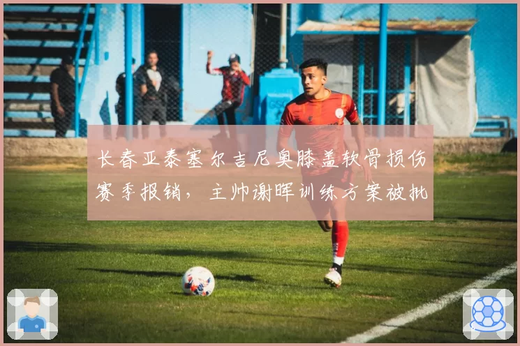 长春亚泰塞尔吉尼奥膝盖软骨损伤赛季报销,主帅谢晖训练方案被批反科学