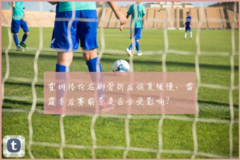 霍姆格伦右脚骨折后恢复缓慢，雷霆季后赛前景是否会受影响？