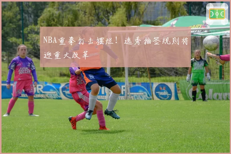 NBA重拳打击摆烂!选秀抽签规则将迎重大改革