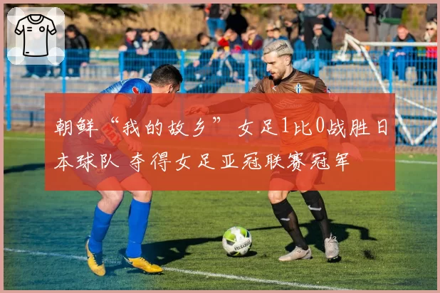 朝鲜“我的故乡”女足1比0战胜日本球队 夺得女足亚冠联赛冠军