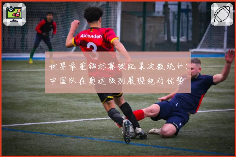世界举重锦标赛破纪录次数统计：中国队在奥运级别展现绝对优势