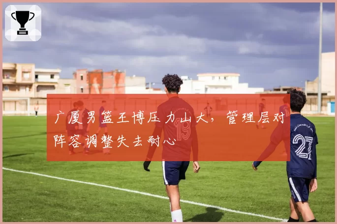 广厦男篮王博压力山大，管理层对阵容调整失去耐心