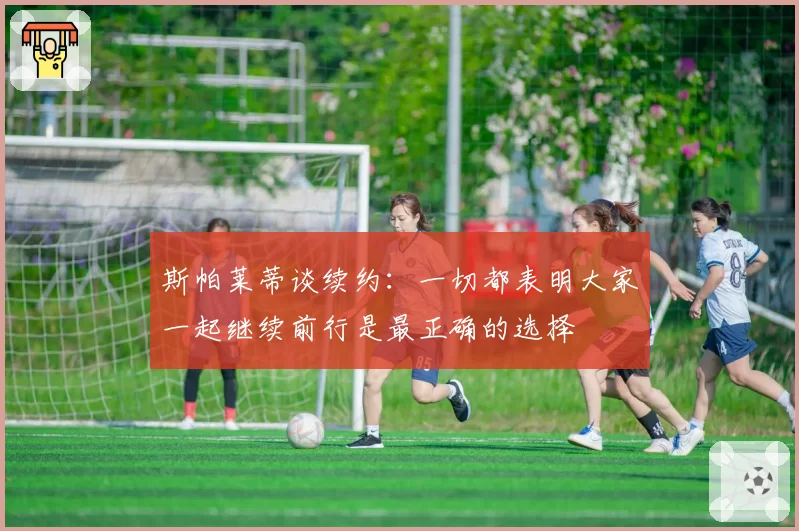 斯帕莱蒂谈续约:一切都表明大家一起继续前行是最正确的选择