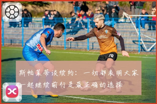 斯帕莱蒂谈续约：一切都表明大家一起继续前行是最正确的选择