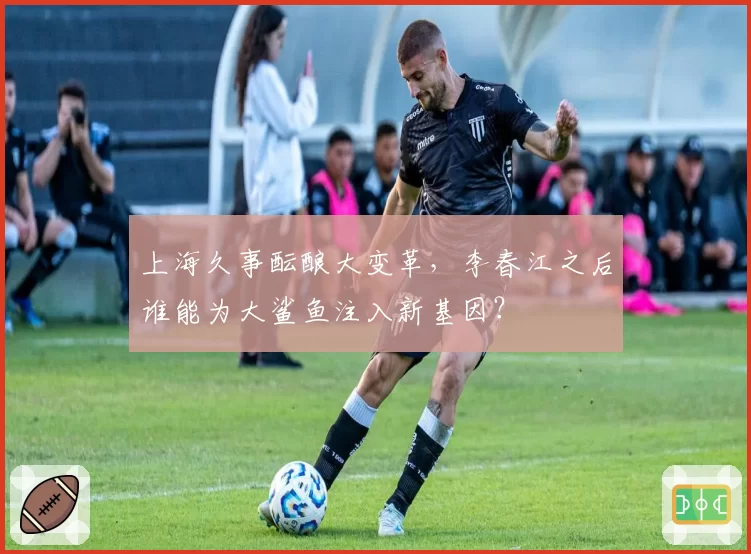 上海久事酝酿大变革,李春江之后谁能为大鲨鱼注入新基因?