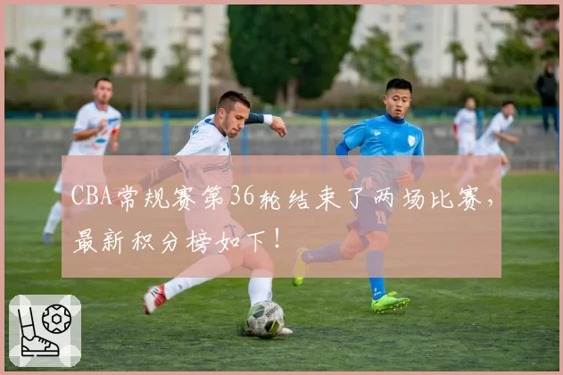 CBA常规赛第36轮结束了两场比赛，最新积分榜如下！