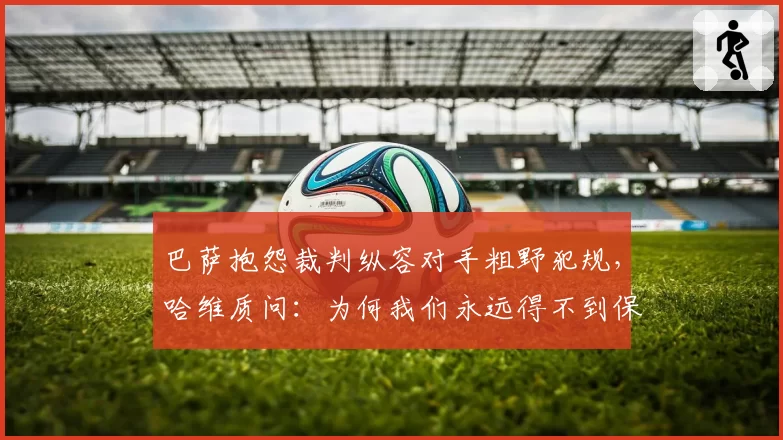 巴萨抱怨裁判纵容对手粗野犯规,哈维质问:为何我们永远得不到保护?