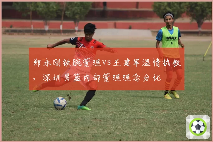 郑永刚铁腕管理vs王建军温情执教，深圳男篮内部管理理念分化