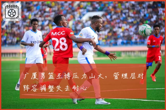 广厦男篮王博压力山大，管理层对阵容调整失去耐心