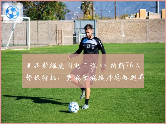 里弗斯雄鹿闪电下课 vs 纳斯76人蛰伏待机,费城密城换帅思路迥异