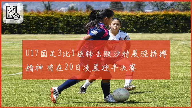 U17国足3比1逆转击败沙特展现拼搏精神 将在20日凌晨迎半决赛