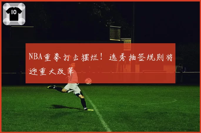 NBA重拳打击摆烂!选秀抽签规则将迎重大改革