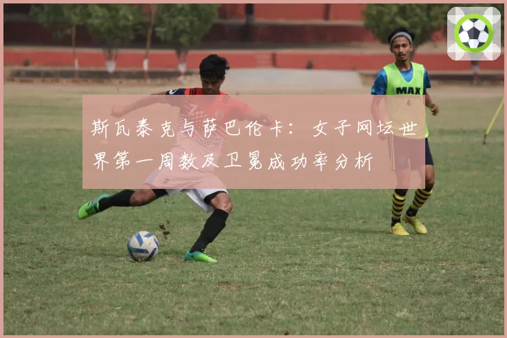 斯瓦泰克与萨巴伦卡：女子网坛世界第一周数及卫冕成功率分析