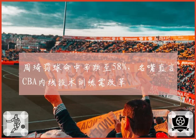 周琦罚球命中率跌至58%,名嘴直言CBA内线技术训练需改革