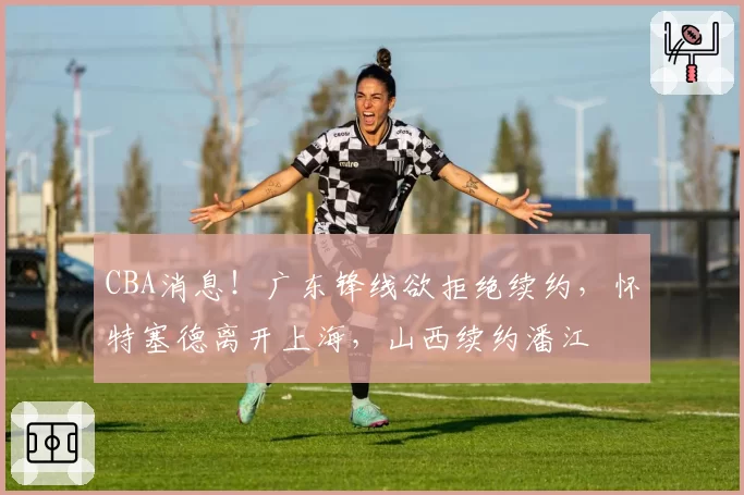 CBA消息！广东锋线欲拒绝续约，怀特塞德离开上海，山西续约潘江