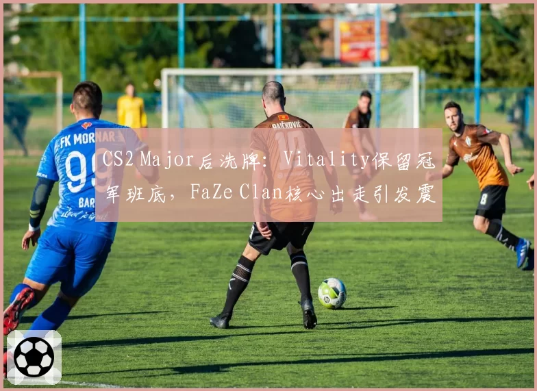 CS2 Major后洗牌：Vitality保留冠军班底，FaZe Clan核心出走引发震荡