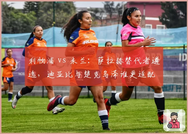 利物浦 vs 米兰:萨拉赫替代者遴选,迪亚比与楚克乌泽谁更适配