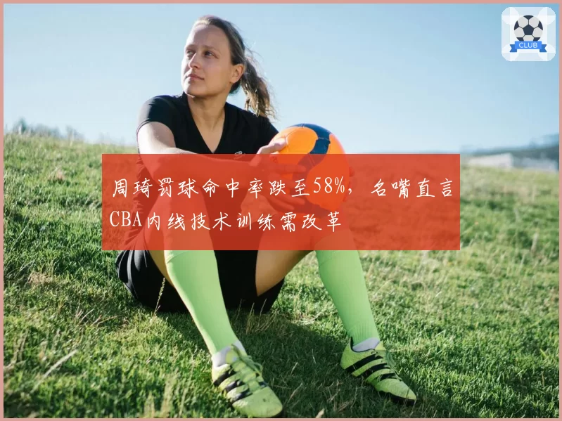 周琦罚球命中率跌至58%,名嘴直言CBA内线技术训练需改革
