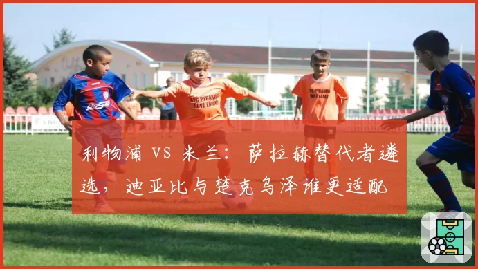 利物浦 vs 米兰:萨拉赫替代者遴选,迪亚比与楚克乌泽谁更适配