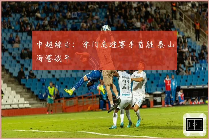 中超综合：津门虎迎赛季首胜 泰山海港战平