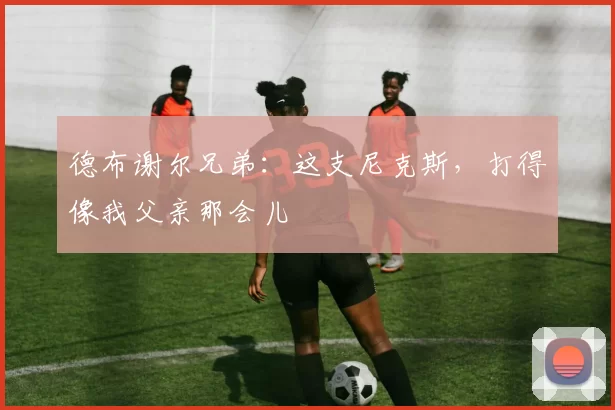 德布谢尔兄弟:这支尼克斯,打得像我父亲那会儿