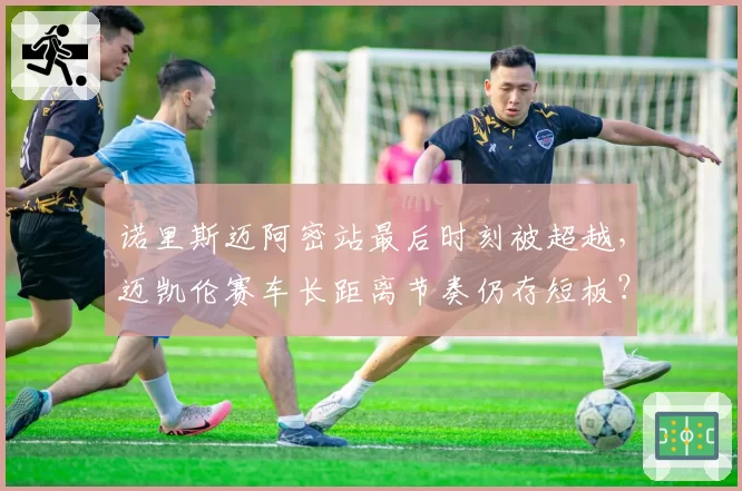 诺里斯迈阿密站最后时刻被超越，迈凯伦赛车长距离节奏仍存短板？