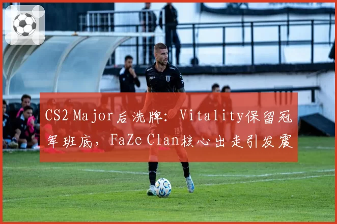 CS2 Major后洗牌：Vitality保留冠军班底，FaZe Clan核心出走引发震荡