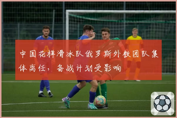 中国花样滑冰队俄罗斯外教团队集体离任，备战计划受影响