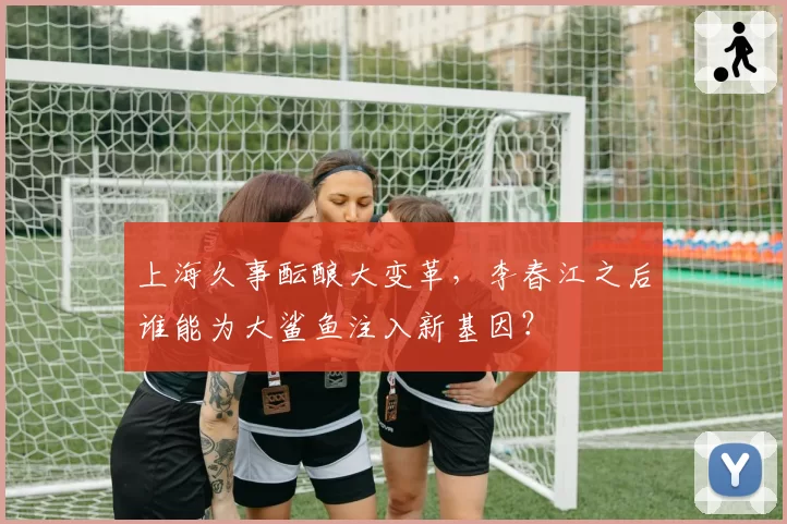 上海久事酝酿大变革,李春江之后谁能为大鲨鱼注入新基因?