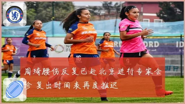 周琦腰伤反复已赴北京进行专家会诊 复出时间表再度推迟