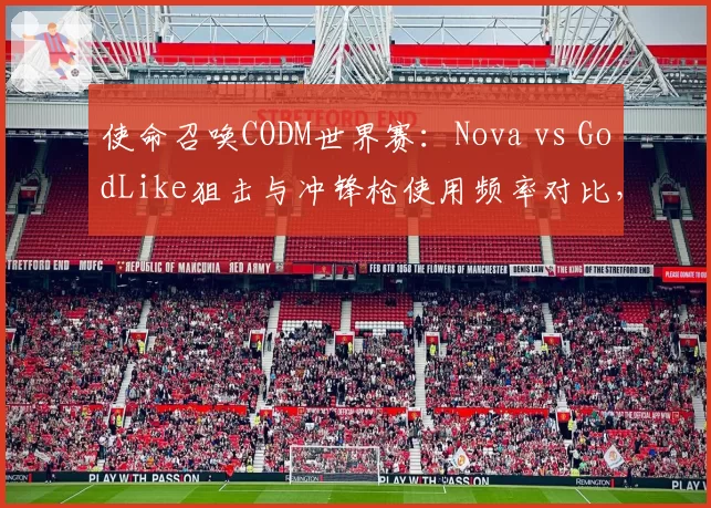 使命召唤CODM世界赛：Nova vs GodLike狙击与冲锋枪使用频率对比，双方战术风格分化