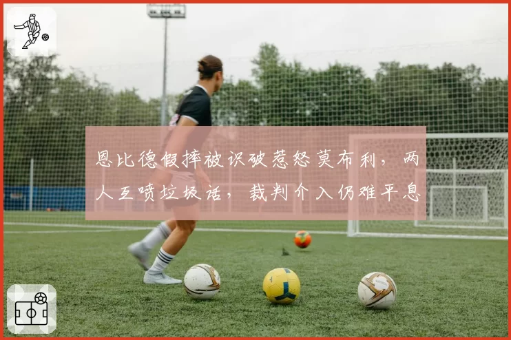 恩比德假摔被识破惹怒莫布利，两人互喷垃圾话，裁判介入仍难平息