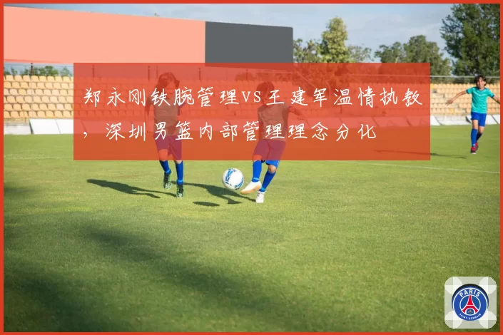 郑永刚铁腕管理vs王建军温情执教,深圳男篮内部管理理念分化
