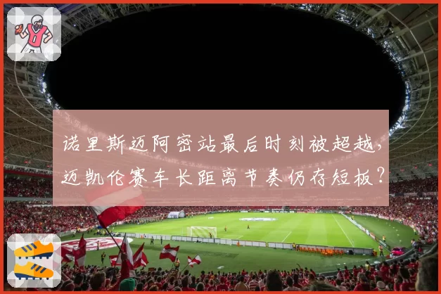 诺里斯迈阿密站最后时刻被超越，迈凯伦赛车长距离节奏仍存短板？