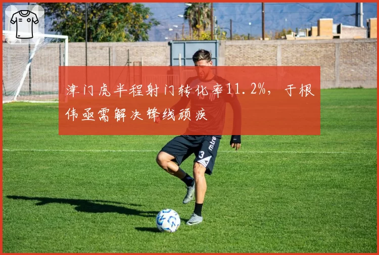 津门虎半程射门转化率11.2%，于根伟亟需解决锋线顽疾